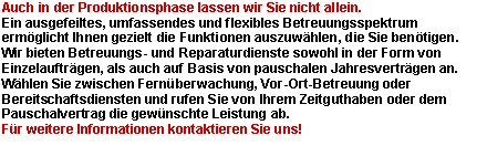 Textfeld: Auch in der Produktionsphase lassen wir Sie nicht allein.Ein ausgefeiltes, umfassendes und flexibles Betreuungsspektrum ermglicht Ihnen gezielt die Funktionen auszuwhlen, die Sie bentigen.Wir bieten Betreuungs- und Reparaturdienste sowohl in der Form von Einzelauftrgen, als auch auf Basis von pauschalen Jahresvertrgen an. Whlen Sie zwischen Fernberwachung, Vor-Ort-Betreuung oder Bereitschaftsdiensten und rufen Sie von Ihrem Zeitguthaben oder dem Pauschalvertrag die gewnschte Leistung ab.
Fr weitere Informationen kontaktieren Sie uns!